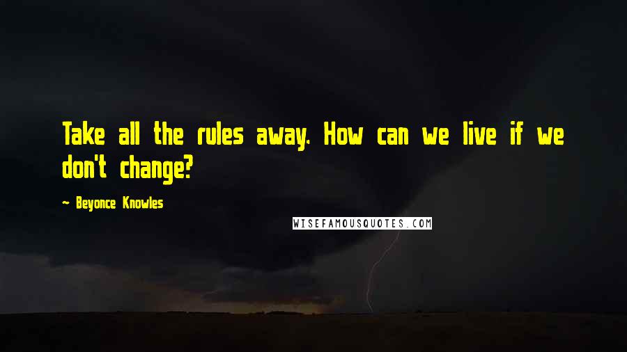 Beyonce Knowles Quotes: Take all the rules away. How can we live if we don't change?