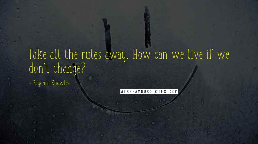 Beyonce Knowles Quotes: Take all the rules away. How can we live if we don't change?