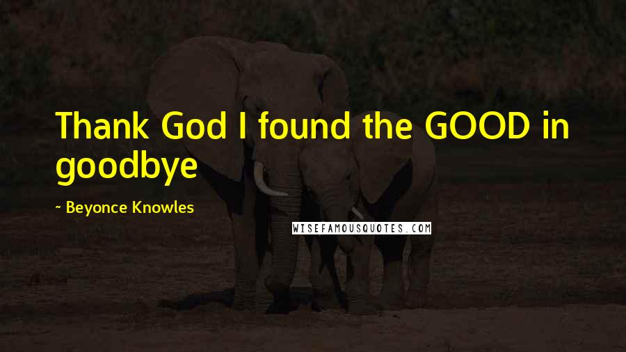 Beyonce Knowles Quotes: Thank God I found the GOOD in goodbye