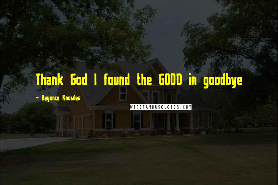 Beyonce Knowles Quotes: Thank God I found the GOOD in goodbye