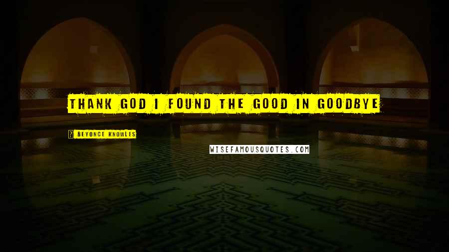 Beyonce Knowles Quotes: Thank God I found the GOOD in goodbye