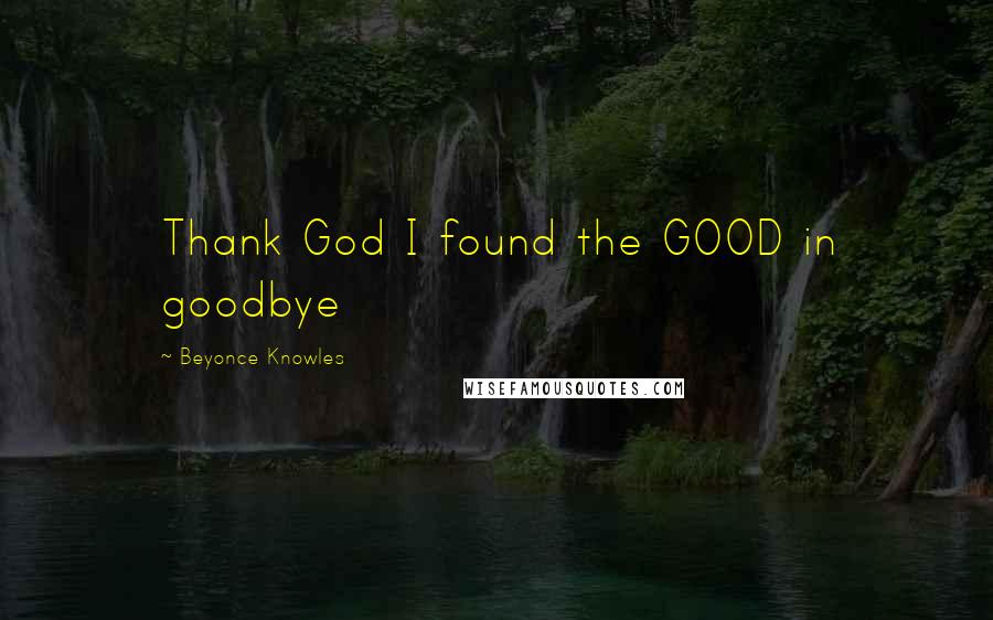 Beyonce Knowles Quotes: Thank God I found the GOOD in goodbye