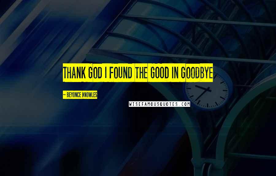 Beyonce Knowles Quotes: Thank God I found the GOOD in goodbye