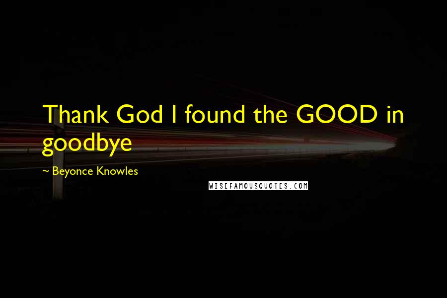 Beyonce Knowles Quotes: Thank God I found the GOOD in goodbye