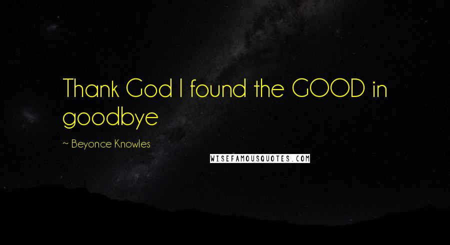 Beyonce Knowles Quotes: Thank God I found the GOOD in goodbye