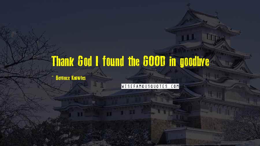 Beyonce Knowles Quotes: Thank God I found the GOOD in goodbye