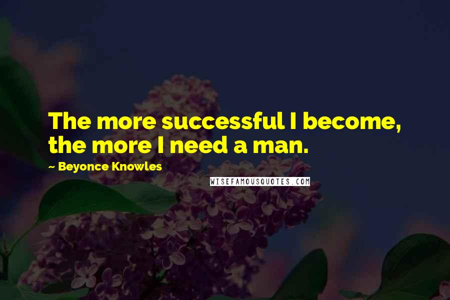 Beyonce Knowles Quotes: The more successful I become, the more I need a man.