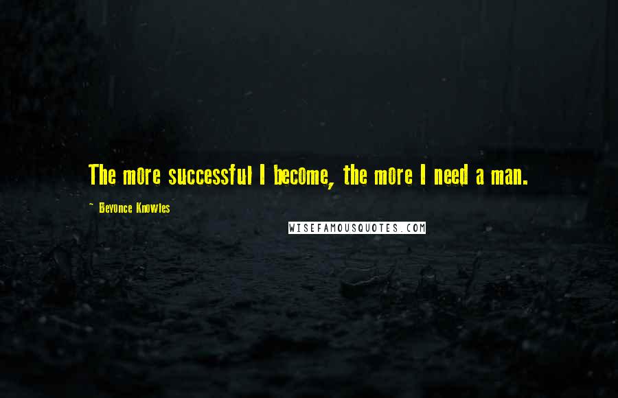 Beyonce Knowles Quotes: The more successful I become, the more I need a man.