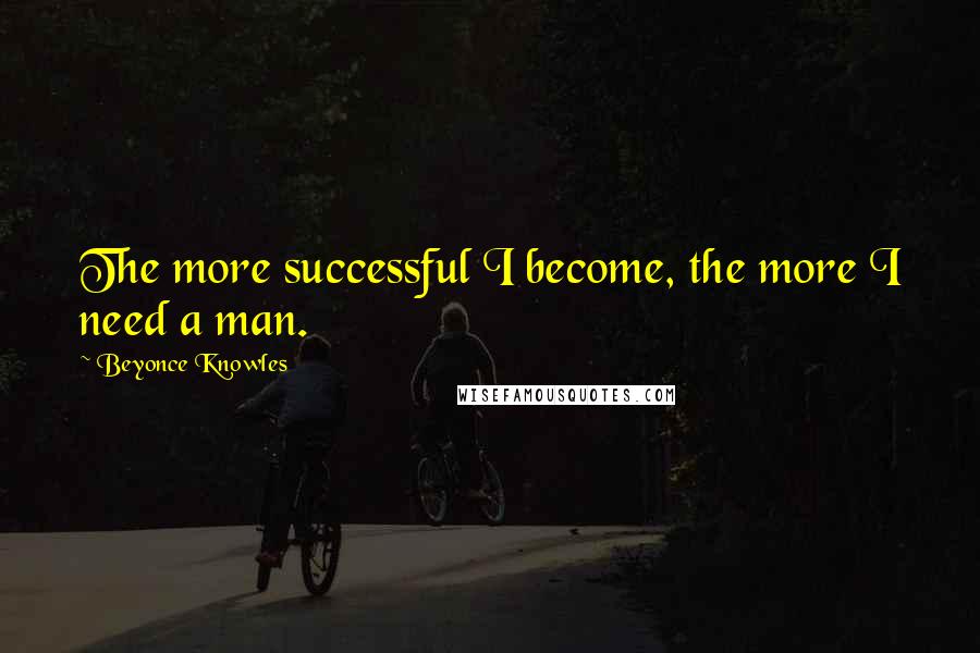 Beyonce Knowles Quotes: The more successful I become, the more I need a man.