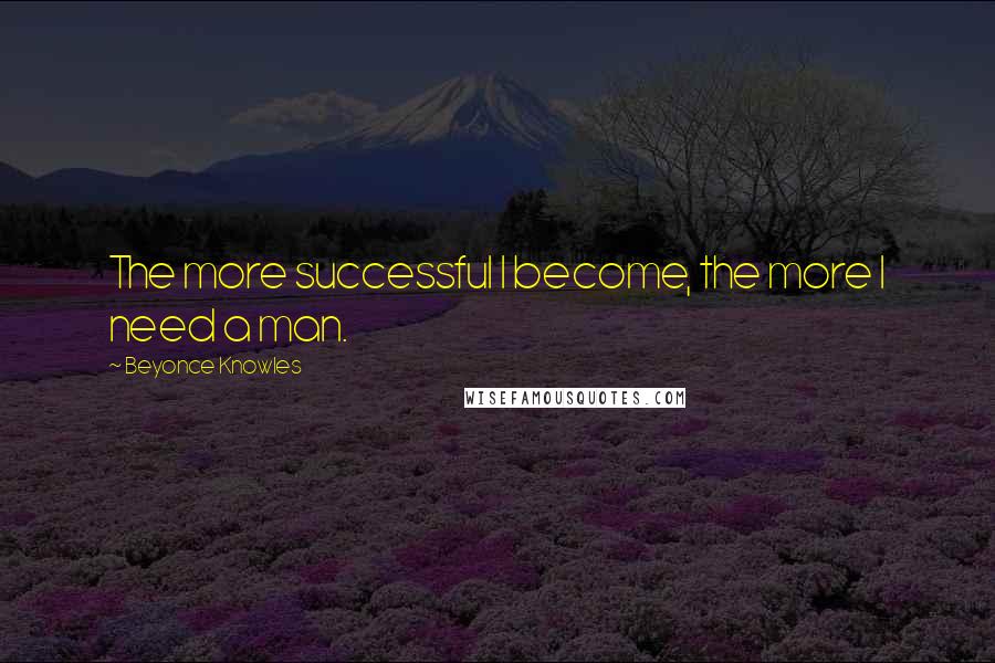 Beyonce Knowles Quotes: The more successful I become, the more I need a man.