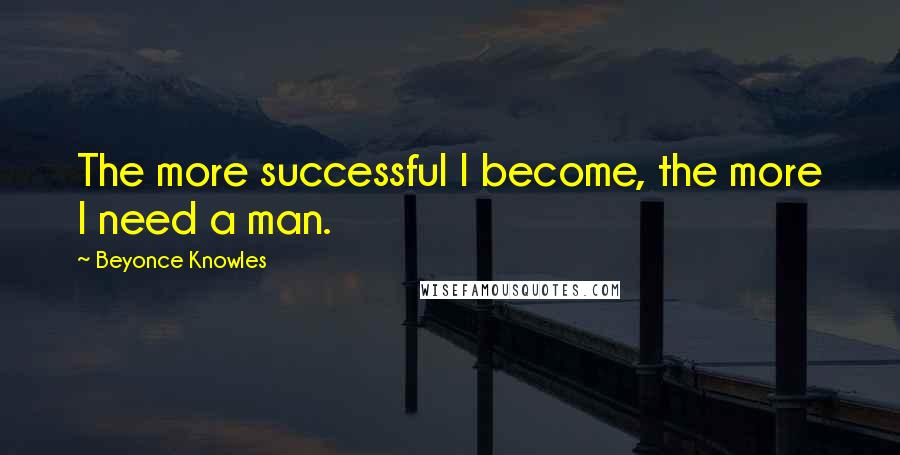 Beyonce Knowles Quotes: The more successful I become, the more I need a man.