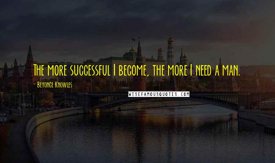 Beyonce Knowles Quotes: The more successful I become, the more I need a man.