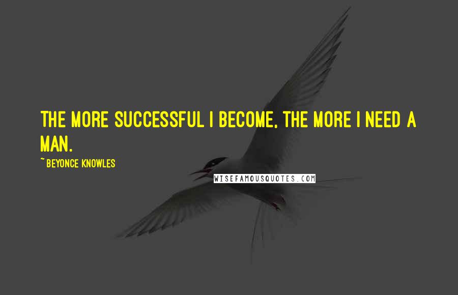 Beyonce Knowles Quotes: The more successful I become, the more I need a man.