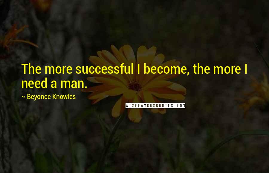 Beyonce Knowles Quotes: The more successful I become, the more I need a man.