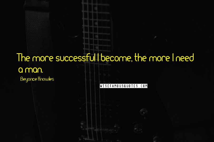 Beyonce Knowles Quotes: The more successful I become, the more I need a man.