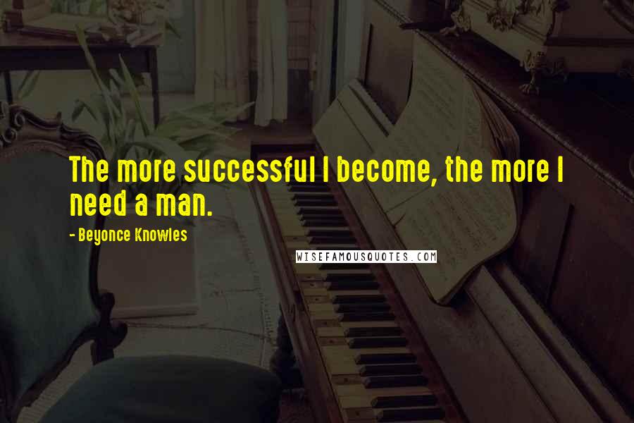 Beyonce Knowles Quotes: The more successful I become, the more I need a man.