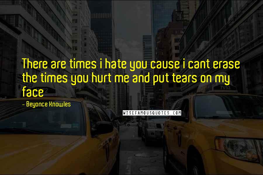 Beyonce Knowles Quotes: There are times i hate you cause i cant erase the times you hurt me and put tears on my face