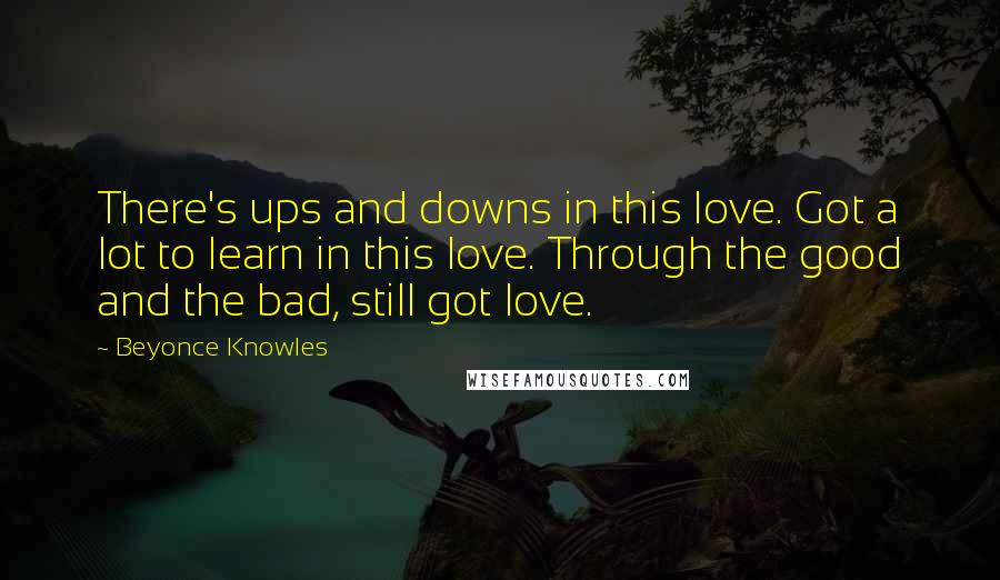 Beyonce Knowles Quotes: There's ups and downs in this love. Got a lot to learn in this love. Through the good and the bad, still got love.