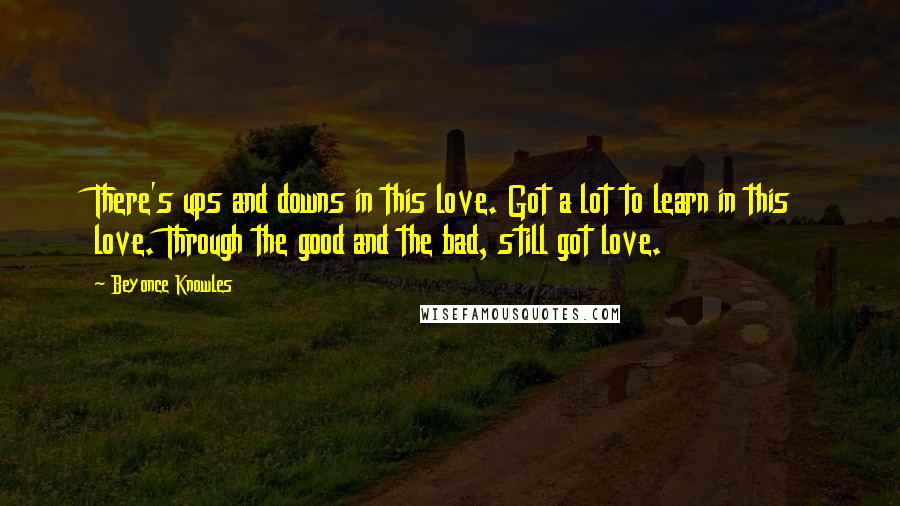 Beyonce Knowles Quotes: There's ups and downs in this love. Got a lot to learn in this love. Through the good and the bad, still got love.