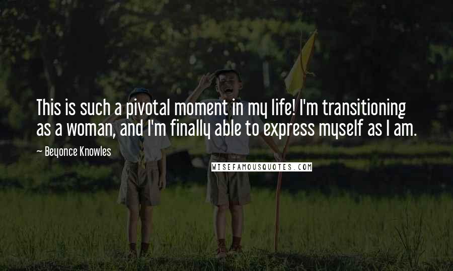 Beyonce Knowles Quotes: This is such a pivotal moment in my life! I'm transitioning as a woman, and I'm finally able to express myself as I am.