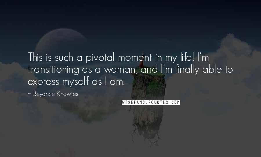 Beyonce Knowles Quotes: This is such a pivotal moment in my life! I'm transitioning as a woman, and I'm finally able to express myself as I am.