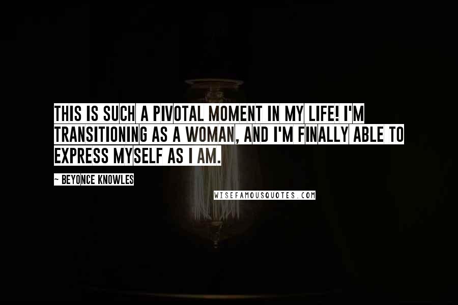 Beyonce Knowles Quotes: This is such a pivotal moment in my life! I'm transitioning as a woman, and I'm finally able to express myself as I am.