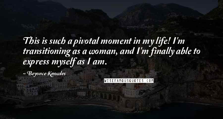 Beyonce Knowles Quotes: This is such a pivotal moment in my life! I'm transitioning as a woman, and I'm finally able to express myself as I am.