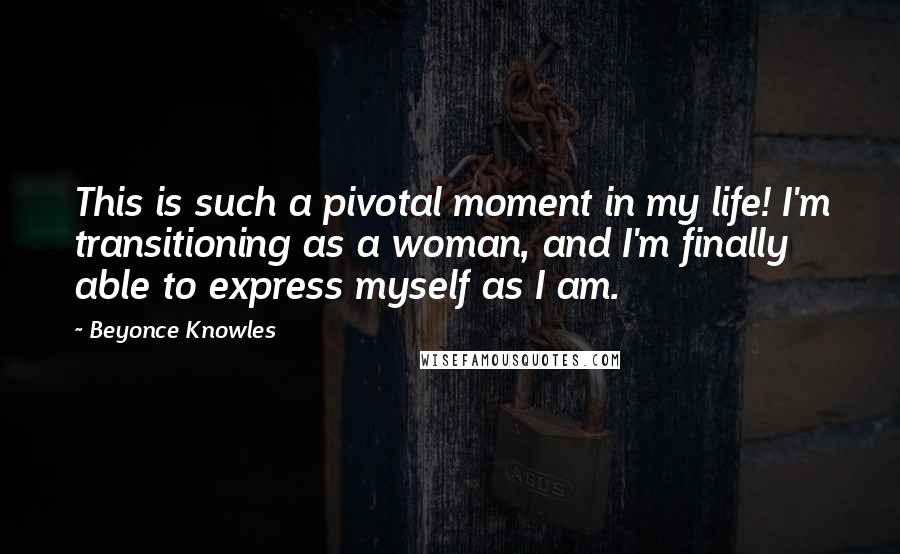 Beyonce Knowles Quotes: This is such a pivotal moment in my life! I'm transitioning as a woman, and I'm finally able to express myself as I am.