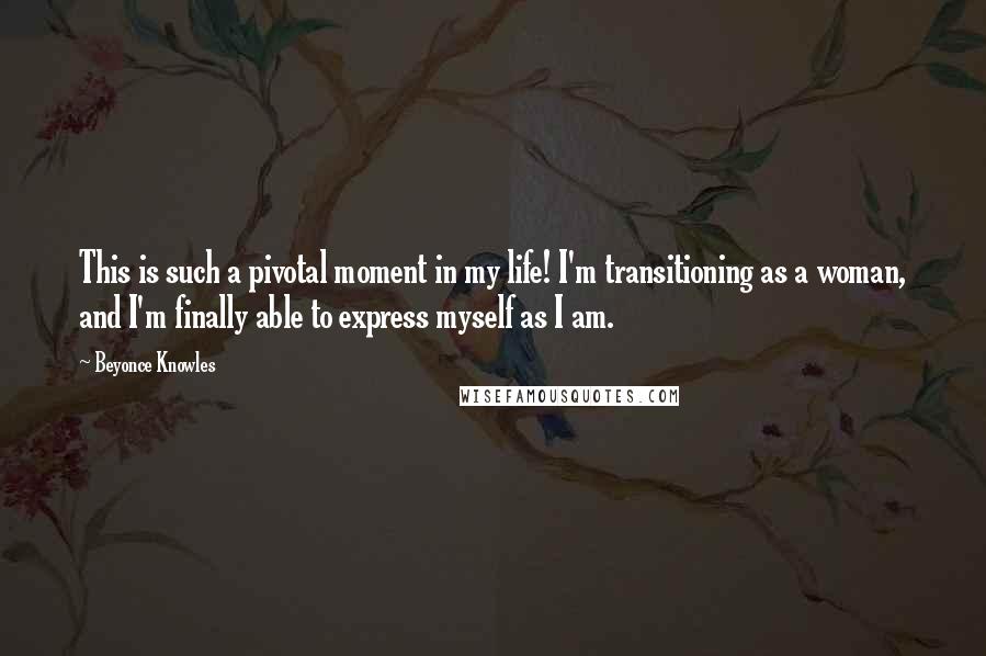 Beyonce Knowles Quotes: This is such a pivotal moment in my life! I'm transitioning as a woman, and I'm finally able to express myself as I am.