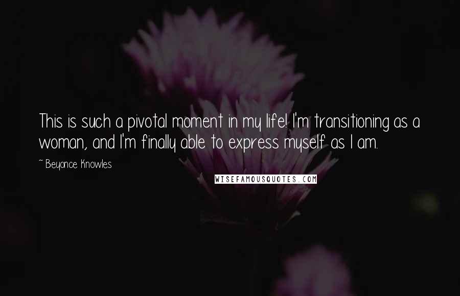 Beyonce Knowles Quotes: This is such a pivotal moment in my life! I'm transitioning as a woman, and I'm finally able to express myself as I am.