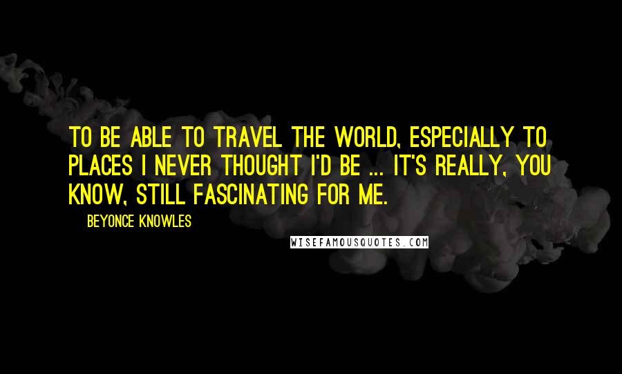 Beyonce Knowles Quotes: To be able to travel the world, especially to places I never thought I'd be ... it's really, you know, still fascinating for me.