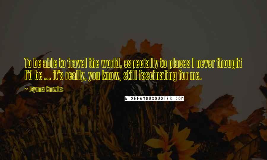 Beyonce Knowles Quotes: To be able to travel the world, especially to places I never thought I'd be ... it's really, you know, still fascinating for me.