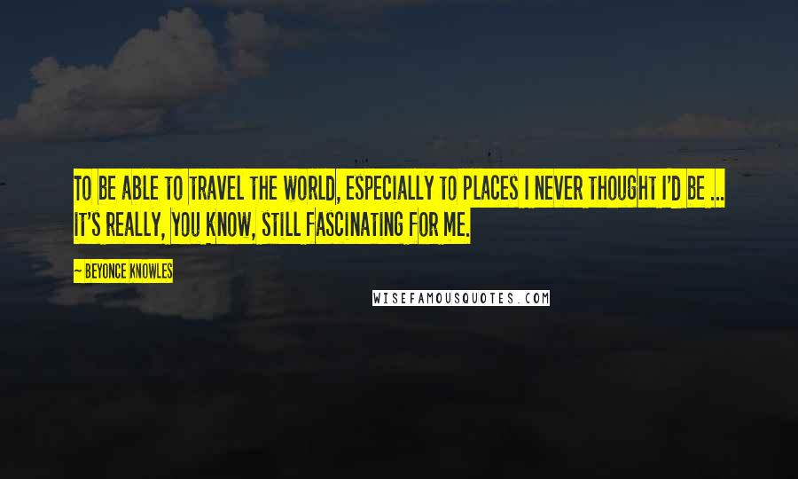 Beyonce Knowles Quotes: To be able to travel the world, especially to places I never thought I'd be ... it's really, you know, still fascinating for me.