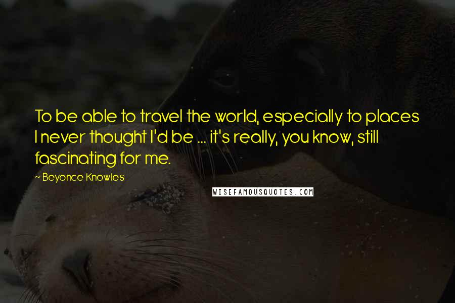 Beyonce Knowles Quotes: To be able to travel the world, especially to places I never thought I'd be ... it's really, you know, still fascinating for me.