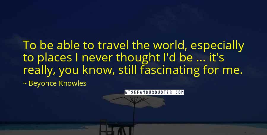 Beyonce Knowles Quotes: To be able to travel the world, especially to places I never thought I'd be ... it's really, you know, still fascinating for me.
