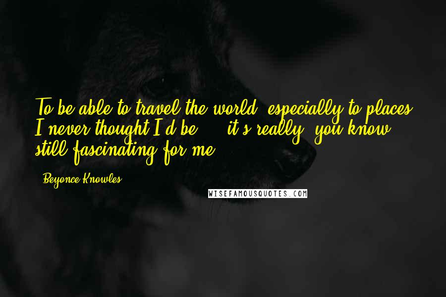 Beyonce Knowles Quotes: To be able to travel the world, especially to places I never thought I'd be ... it's really, you know, still fascinating for me.