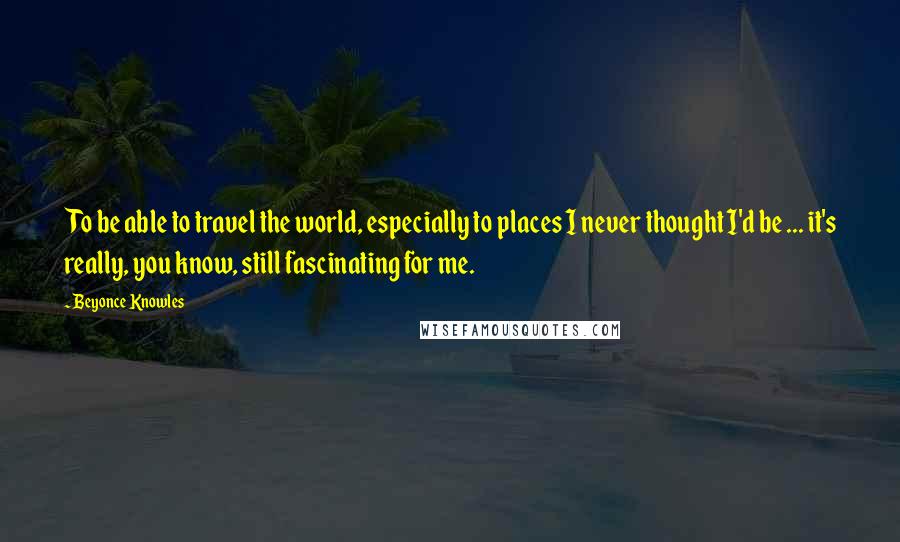 Beyonce Knowles Quotes: To be able to travel the world, especially to places I never thought I'd be ... it's really, you know, still fascinating for me.