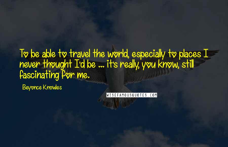 Beyonce Knowles Quotes: To be able to travel the world, especially to places I never thought I'd be ... it's really, you know, still fascinating for me.