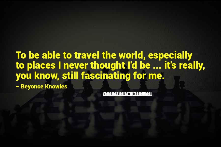 Beyonce Knowles Quotes: To be able to travel the world, especially to places I never thought I'd be ... it's really, you know, still fascinating for me.