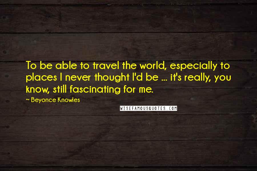 Beyonce Knowles Quotes: To be able to travel the world, especially to places I never thought I'd be ... it's really, you know, still fascinating for me.