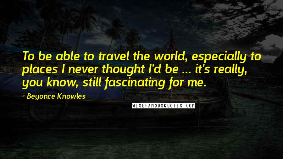 Beyonce Knowles Quotes: To be able to travel the world, especially to places I never thought I'd be ... it's really, you know, still fascinating for me.