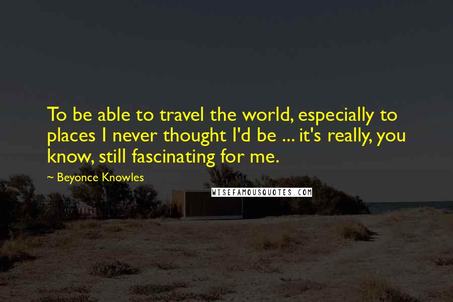 Beyonce Knowles Quotes: To be able to travel the world, especially to places I never thought I'd be ... it's really, you know, still fascinating for me.