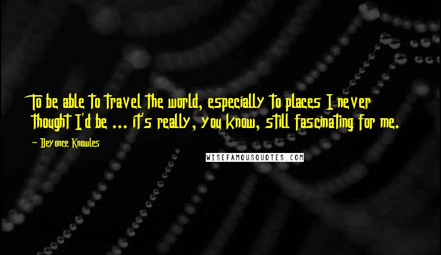 Beyonce Knowles Quotes: To be able to travel the world, especially to places I never thought I'd be ... it's really, you know, still fascinating for me.