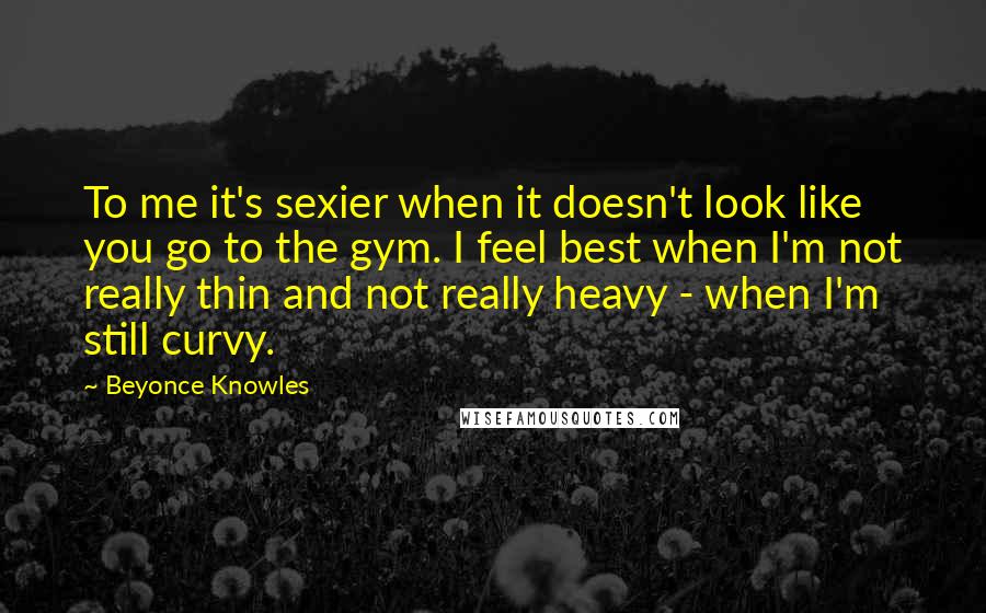 Beyonce Knowles Quotes: To me it's sexier when it doesn't look like you go to the gym. I feel best when I'm not really thin and not really heavy - when I'm still curvy.