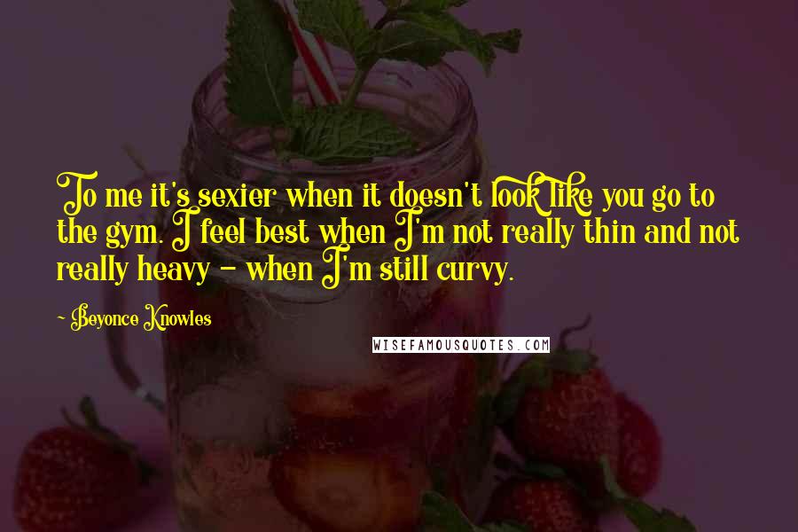 Beyonce Knowles Quotes: To me it's sexier when it doesn't look like you go to the gym. I feel best when I'm not really thin and not really heavy - when I'm still curvy.