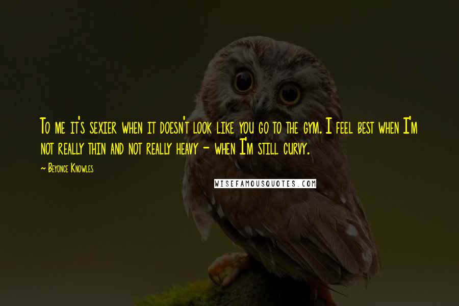 Beyonce Knowles Quotes: To me it's sexier when it doesn't look like you go to the gym. I feel best when I'm not really thin and not really heavy - when I'm still curvy.