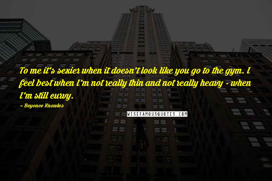 Beyonce Knowles Quotes: To me it's sexier when it doesn't look like you go to the gym. I feel best when I'm not really thin and not really heavy - when I'm still curvy.