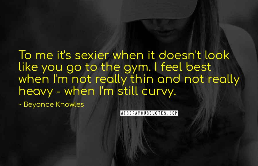 Beyonce Knowles Quotes: To me it's sexier when it doesn't look like you go to the gym. I feel best when I'm not really thin and not really heavy - when I'm still curvy.