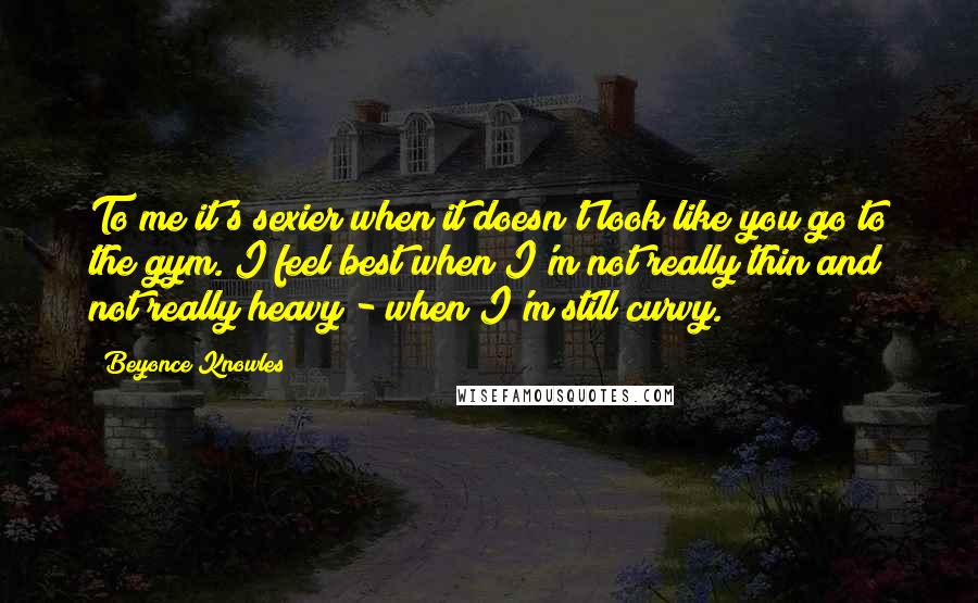 Beyonce Knowles Quotes: To me it's sexier when it doesn't look like you go to the gym. I feel best when I'm not really thin and not really heavy - when I'm still curvy.