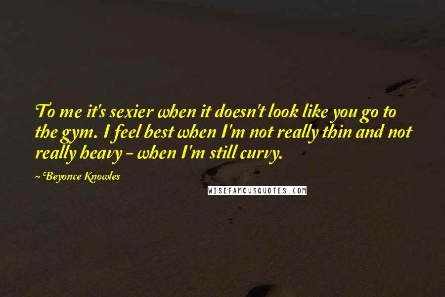 Beyonce Knowles Quotes: To me it's sexier when it doesn't look like you go to the gym. I feel best when I'm not really thin and not really heavy - when I'm still curvy.